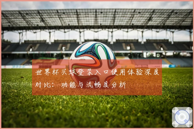 世界杯买球登录入口使用体验深度对比：功能与流畅度分析